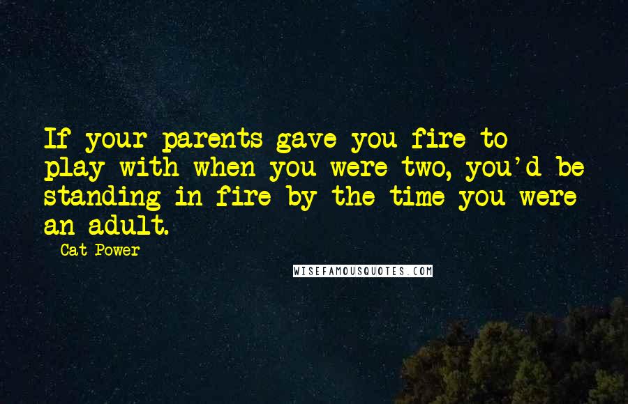 Cat Power Quotes: If your parents gave you fire to play with when you were two, you'd be standing in fire by the time you were an adult.