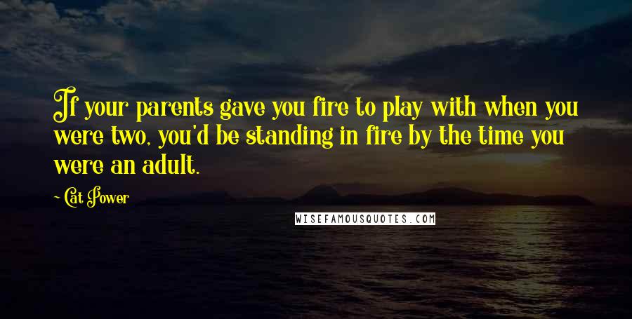 Cat Power Quotes: If your parents gave you fire to play with when you were two, you'd be standing in fire by the time you were an adult.