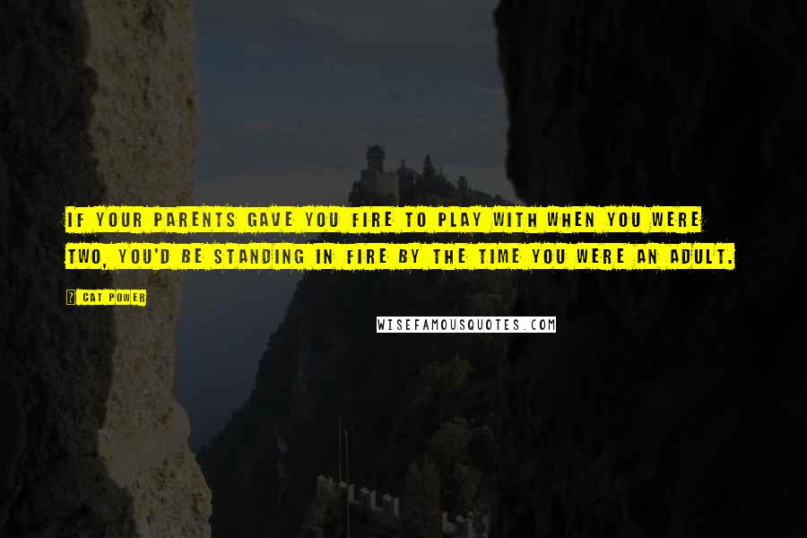 Cat Power Quotes: If your parents gave you fire to play with when you were two, you'd be standing in fire by the time you were an adult.