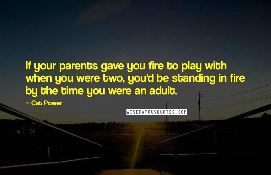 Cat Power Quotes: If your parents gave you fire to play with when you were two, you'd be standing in fire by the time you were an adult.