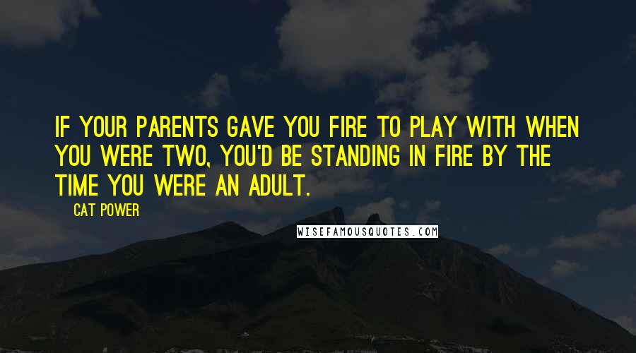 Cat Power Quotes: If your parents gave you fire to play with when you were two, you'd be standing in fire by the time you were an adult.