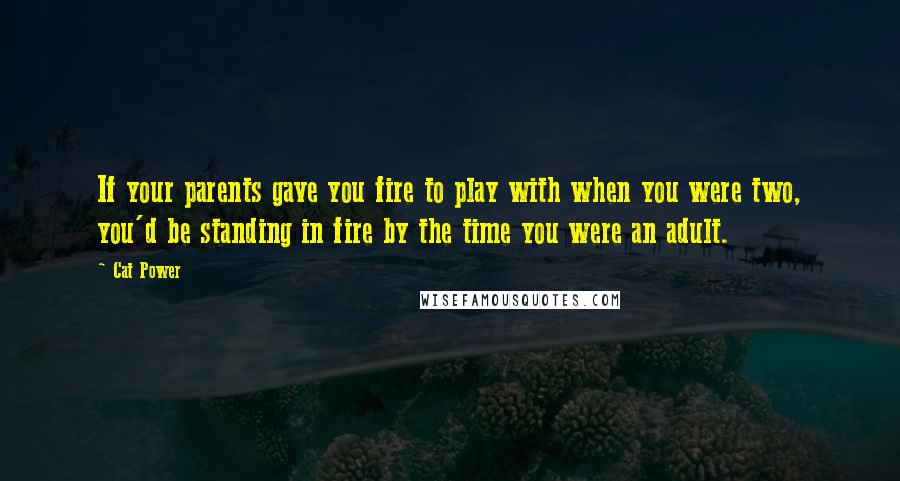 Cat Power Quotes: If your parents gave you fire to play with when you were two, you'd be standing in fire by the time you were an adult.