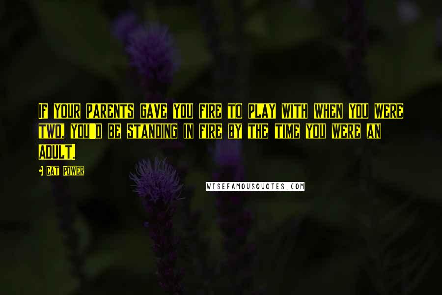Cat Power Quotes: If your parents gave you fire to play with when you were two, you'd be standing in fire by the time you were an adult.
