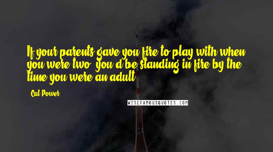 Cat Power Quotes: If your parents gave you fire to play with when you were two, you'd be standing in fire by the time you were an adult.