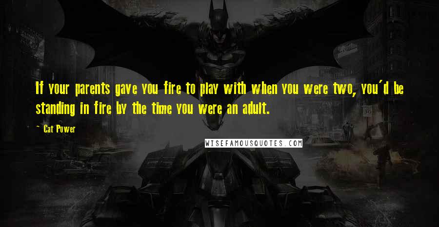 Cat Power Quotes: If your parents gave you fire to play with when you were two, you'd be standing in fire by the time you were an adult.