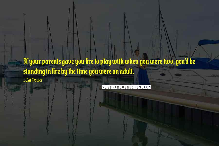 Cat Power Quotes: If your parents gave you fire to play with when you were two, you'd be standing in fire by the time you were an adult.