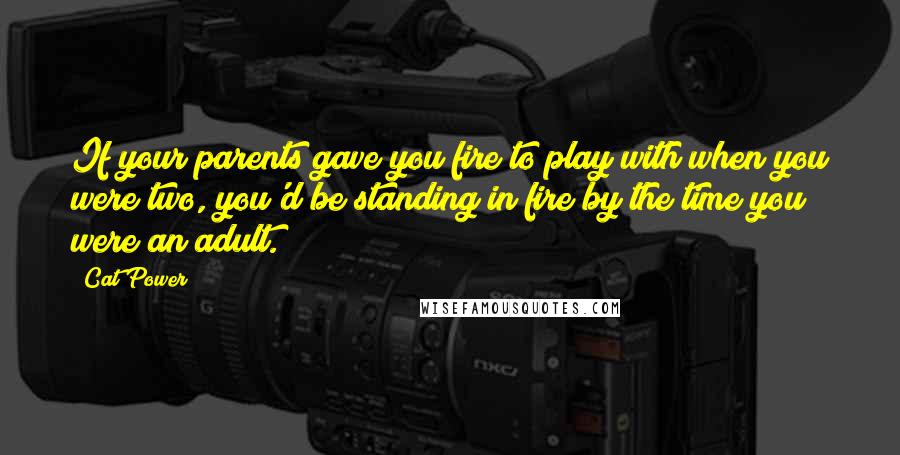 Cat Power Quotes: If your parents gave you fire to play with when you were two, you'd be standing in fire by the time you were an adult.