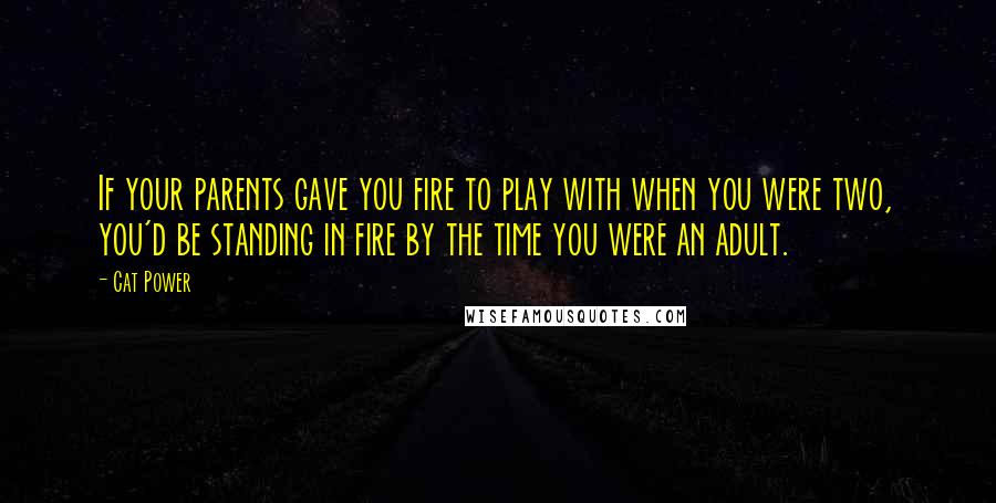 Cat Power Quotes: If your parents gave you fire to play with when you were two, you'd be standing in fire by the time you were an adult.