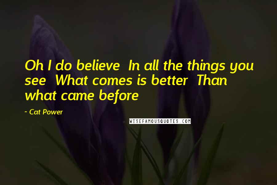 Cat Power Quotes: Oh I do believe In all the things you see What comes is better Than what came before