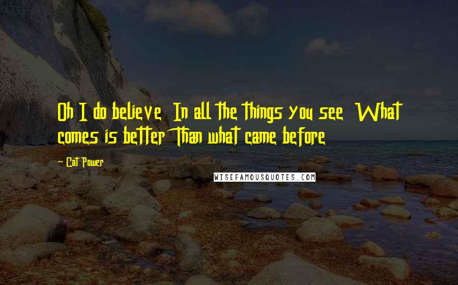Cat Power Quotes: Oh I do believe In all the things you see What comes is better Than what came before