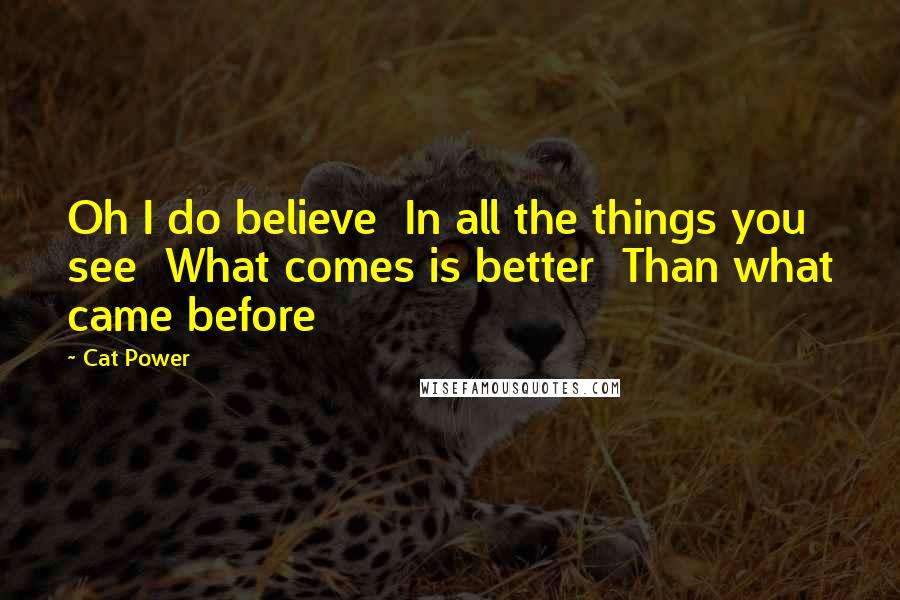 Cat Power Quotes: Oh I do believe In all the things you see What comes is better Than what came before