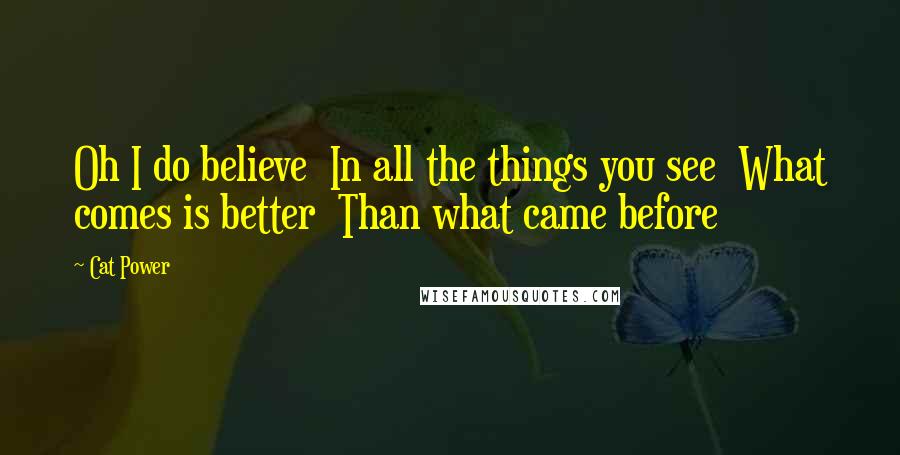 Cat Power Quotes: Oh I do believe In all the things you see What comes is better Than what came before