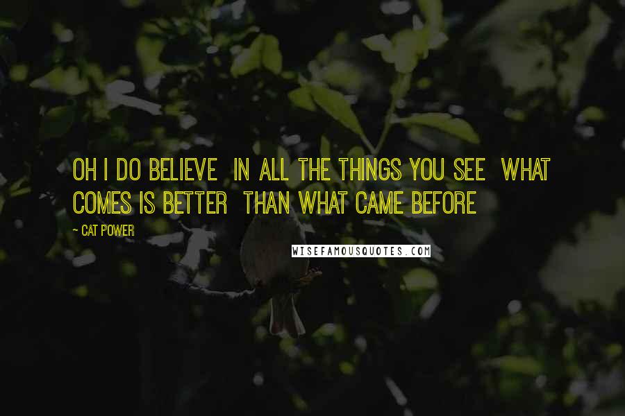 Cat Power Quotes: Oh I do believe In all the things you see What comes is better Than what came before