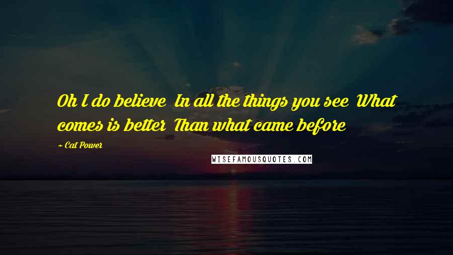 Cat Power Quotes: Oh I do believe In all the things you see What comes is better Than what came before