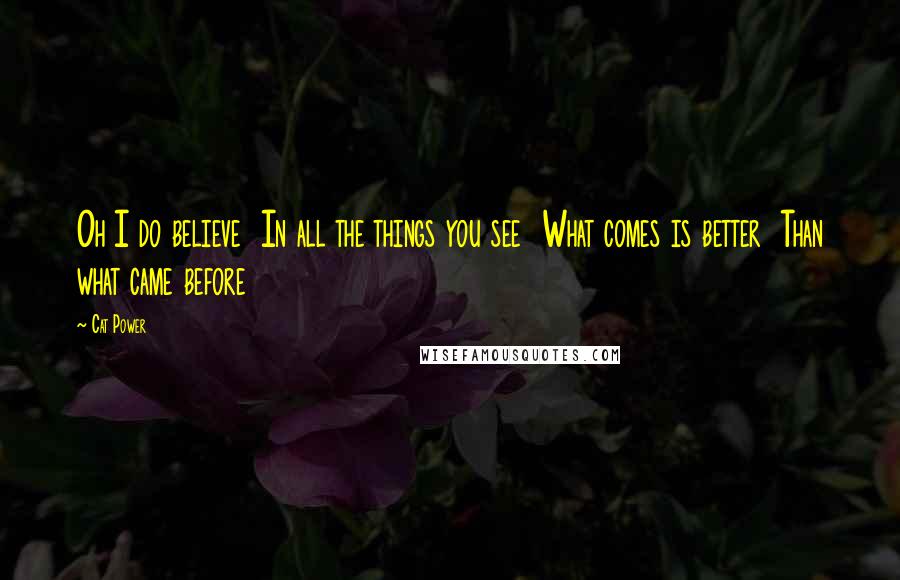 Cat Power Quotes: Oh I do believe In all the things you see What comes is better Than what came before
