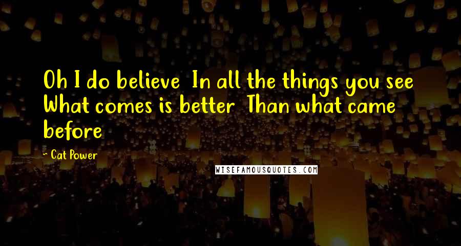 Cat Power Quotes: Oh I do believe In all the things you see What comes is better Than what came before