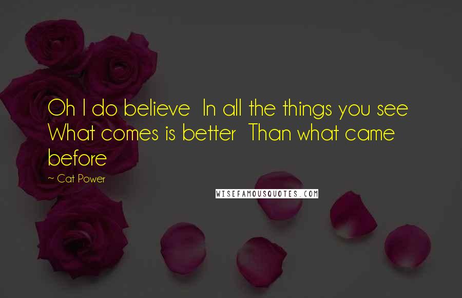 Cat Power Quotes: Oh I do believe In all the things you see What comes is better Than what came before