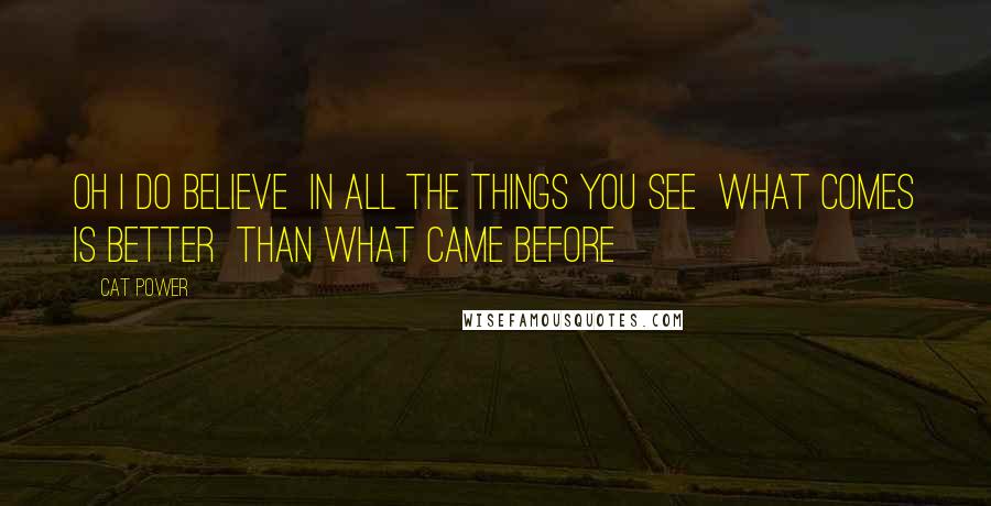 Cat Power Quotes: Oh I do believe In all the things you see What comes is better Than what came before