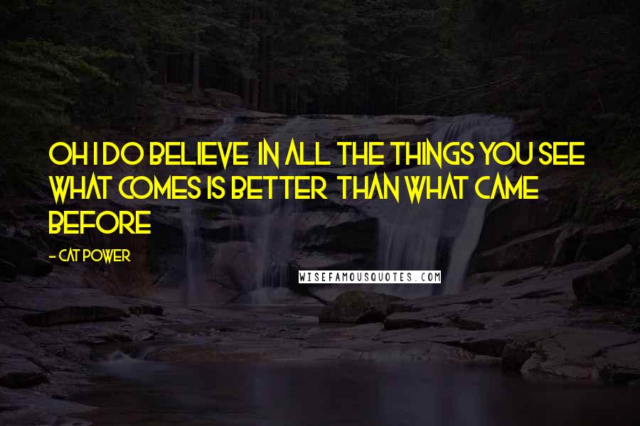 Cat Power Quotes: Oh I do believe In all the things you see What comes is better Than what came before