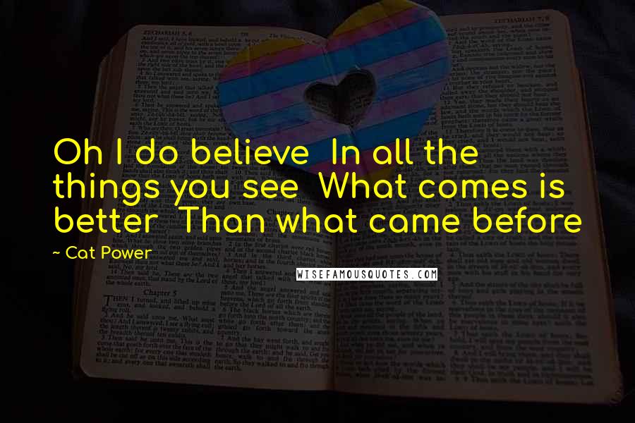 Cat Power Quotes: Oh I do believe In all the things you see What comes is better Than what came before