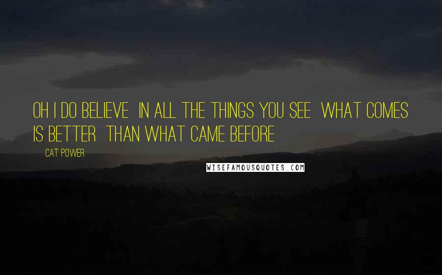 Cat Power Quotes: Oh I do believe In all the things you see What comes is better Than what came before