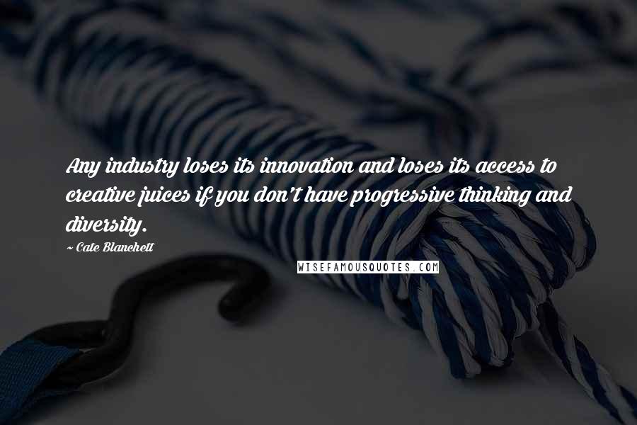 Cate Blanchett Quotes: Any industry loses its innovation and loses its access to creative juices if you don't have progressive thinking and diversity.