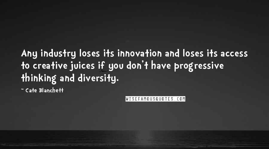 Cate Blanchett Quotes: Any industry loses its innovation and loses its access to creative juices if you don't have progressive thinking and diversity.