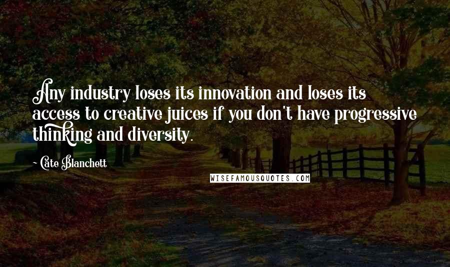 Cate Blanchett Quotes: Any industry loses its innovation and loses its access to creative juices if you don't have progressive thinking and diversity.