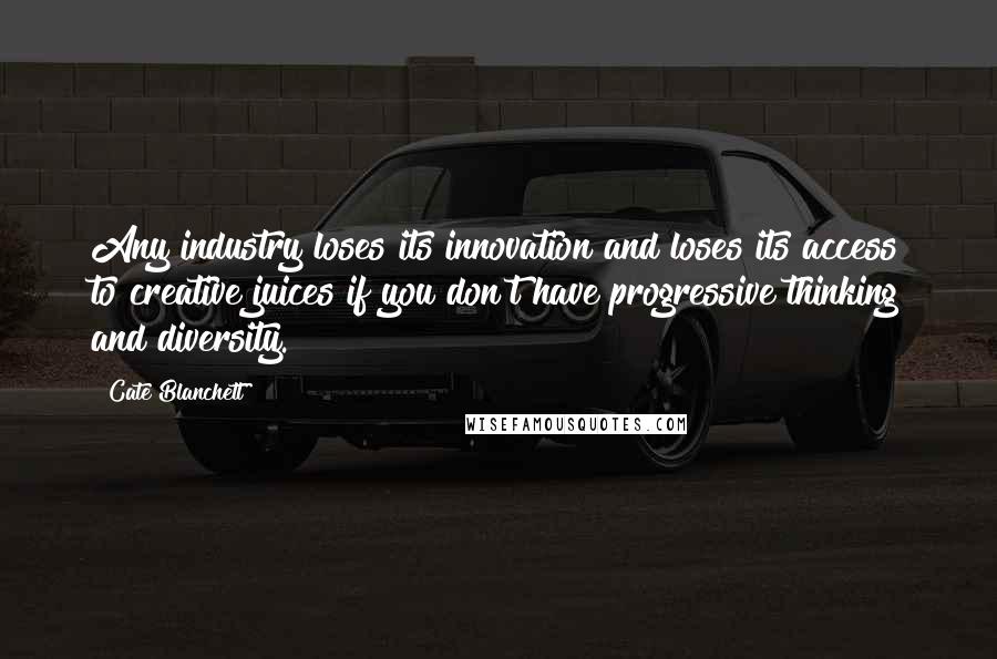 Cate Blanchett Quotes: Any industry loses its innovation and loses its access to creative juices if you don't have progressive thinking and diversity.