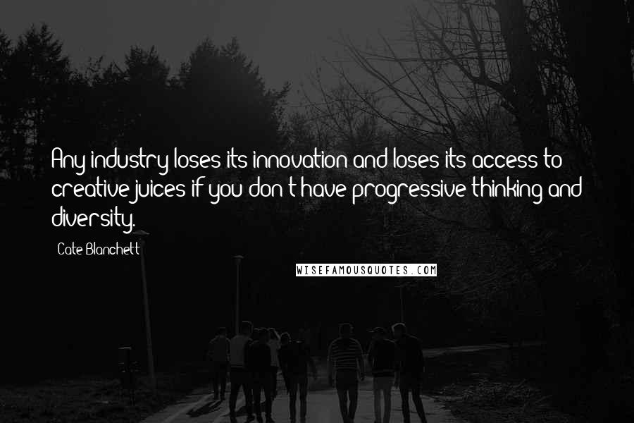 Cate Blanchett Quotes: Any industry loses its innovation and loses its access to creative juices if you don't have progressive thinking and diversity.