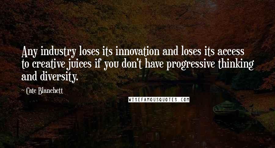 Cate Blanchett Quotes: Any industry loses its innovation and loses its access to creative juices if you don't have progressive thinking and diversity.