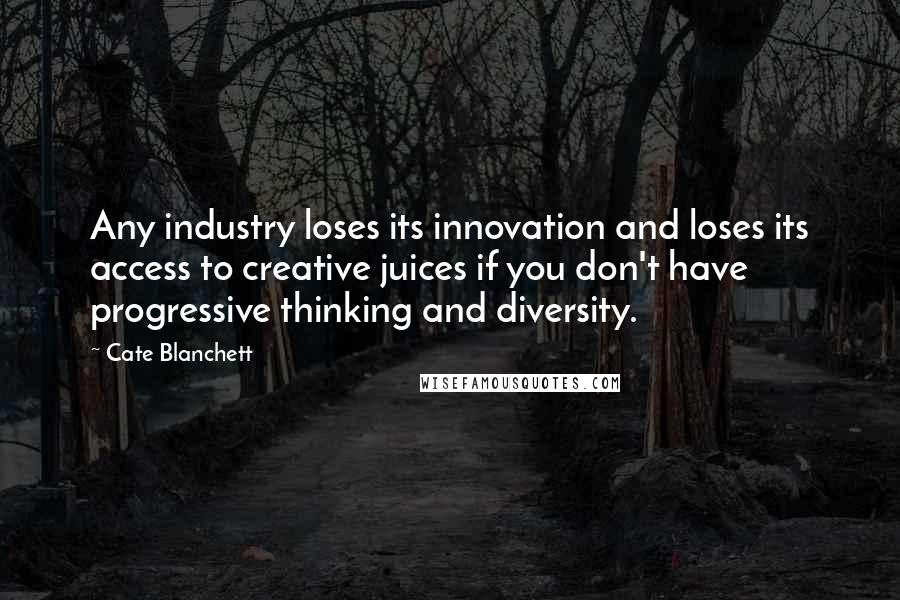 Cate Blanchett Quotes: Any industry loses its innovation and loses its access to creative juices if you don't have progressive thinking and diversity.