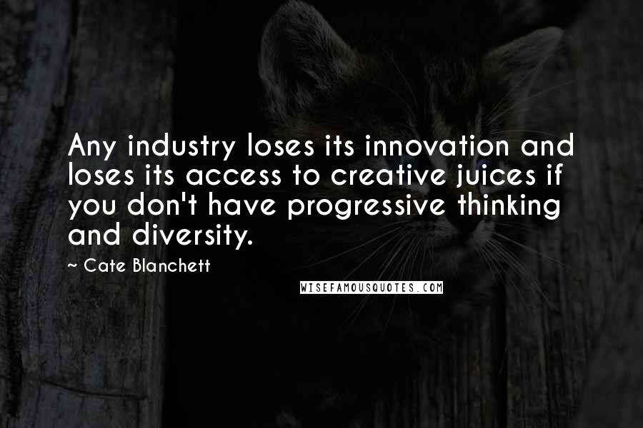 Cate Blanchett Quotes: Any industry loses its innovation and loses its access to creative juices if you don't have progressive thinking and diversity.