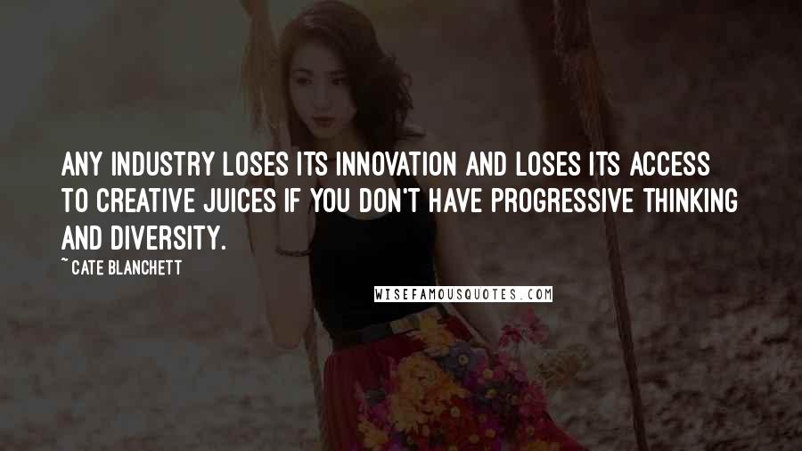 Cate Blanchett Quotes: Any industry loses its innovation and loses its access to creative juices if you don't have progressive thinking and diversity.