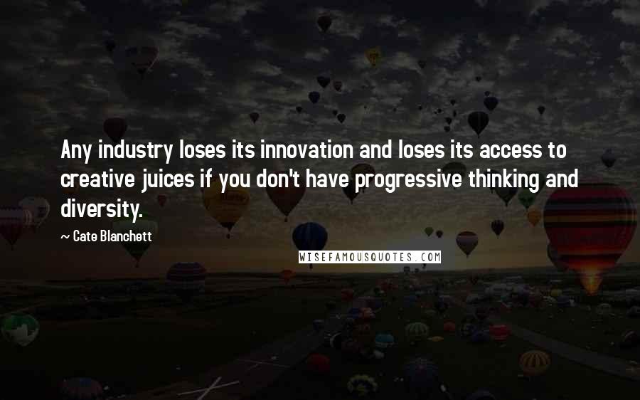 Cate Blanchett Quotes: Any industry loses its innovation and loses its access to creative juices if you don't have progressive thinking and diversity.