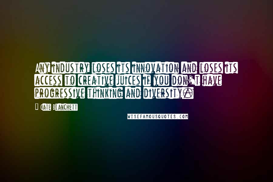 Cate Blanchett Quotes: Any industry loses its innovation and loses its access to creative juices if you don't have progressive thinking and diversity.