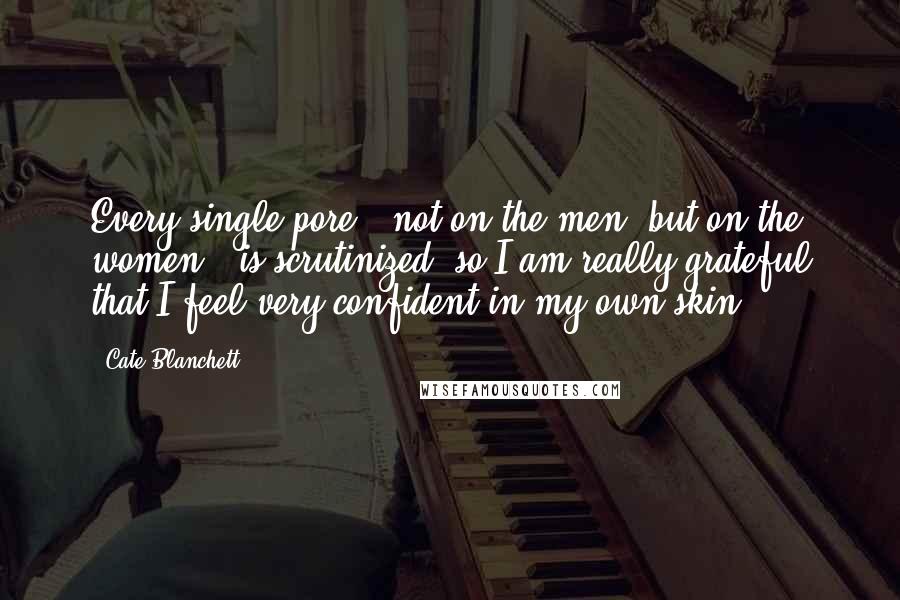 Cate Blanchett Quotes: Every single pore - not on the men, but on the women - is scrutinized, so I am really grateful that I feel very confident in my own skin.