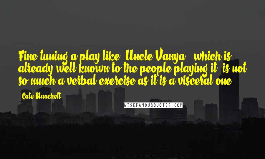 Cate Blanchett Quotes: Fine-tuning a play like 'Uncle Vanya,' which is already well-known to the people playing it, is not so much a verbal exercise as it is a visceral one.