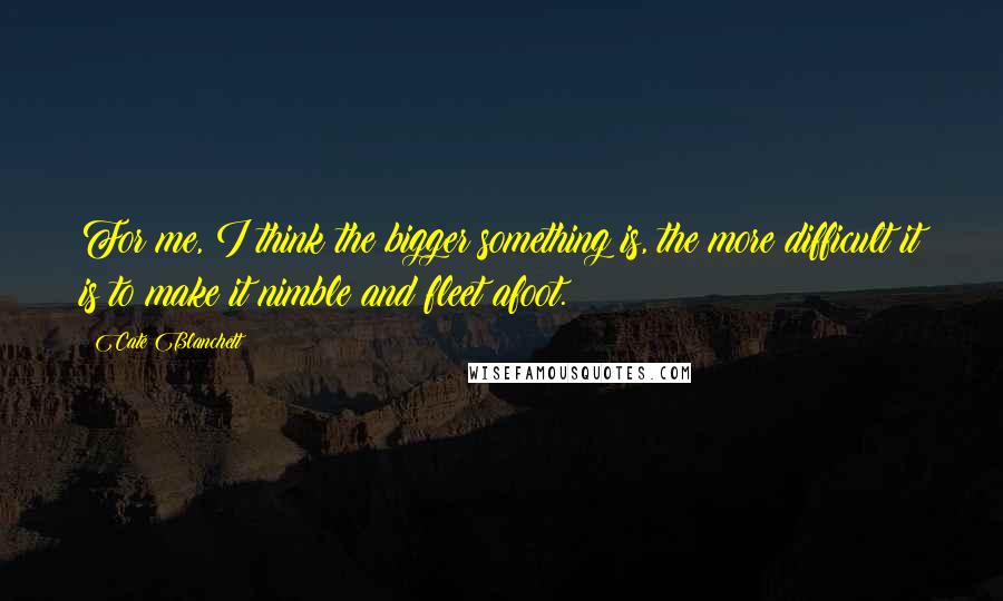 Cate Blanchett Quotes: For me, I think the bigger something is, the more difficult it is to make it nimble and fleet afoot.