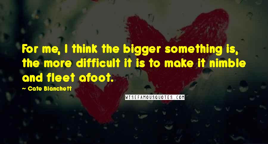 Cate Blanchett Quotes: For me, I think the bigger something is, the more difficult it is to make it nimble and fleet afoot.