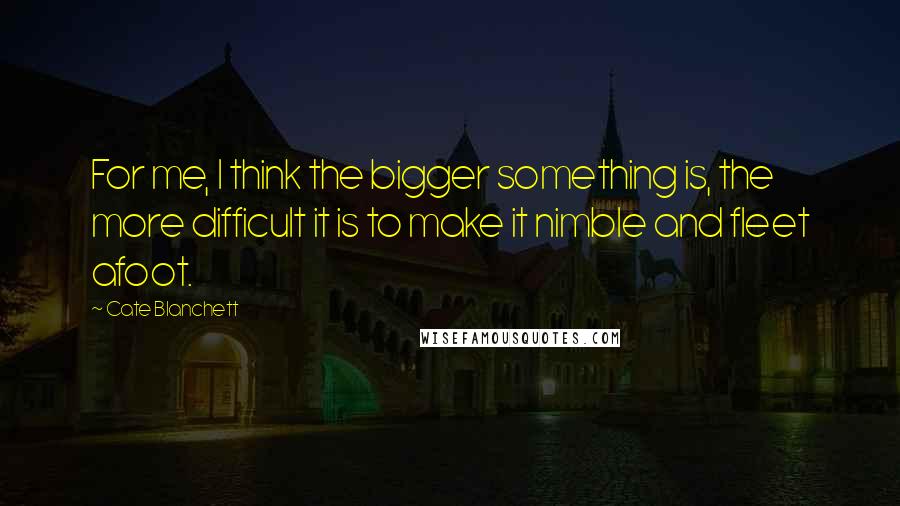 Cate Blanchett Quotes: For me, I think the bigger something is, the more difficult it is to make it nimble and fleet afoot.