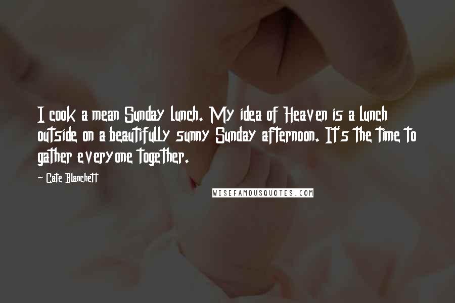 Cate Blanchett Quotes: I cook a mean Sunday lunch. My idea of Heaven is a lunch outside on a beautifully sunny Sunday afternoon. It's the time to gather everyone together.