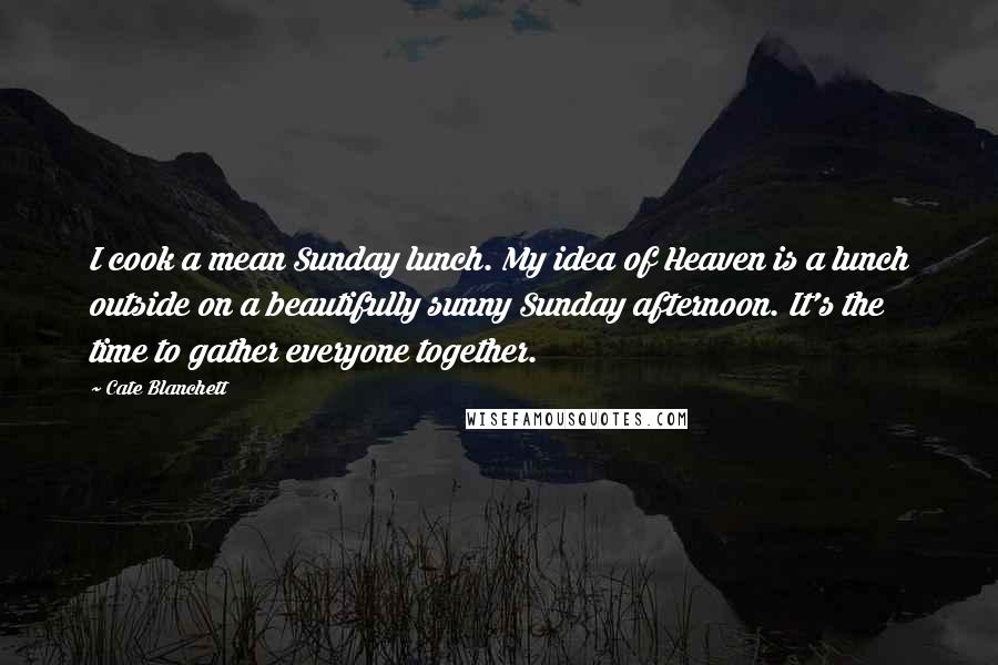 Cate Blanchett Quotes: I cook a mean Sunday lunch. My idea of Heaven is a lunch outside on a beautifully sunny Sunday afternoon. It's the time to gather everyone together.