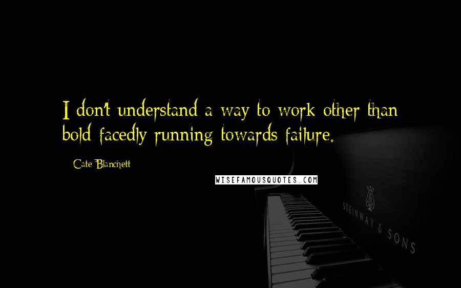 Cate Blanchett Quotes: I don't understand a way to work other than bold-facedly running towards failure.