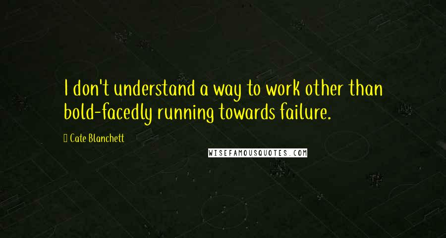 Cate Blanchett Quotes: I don't understand a way to work other than bold-facedly running towards failure.