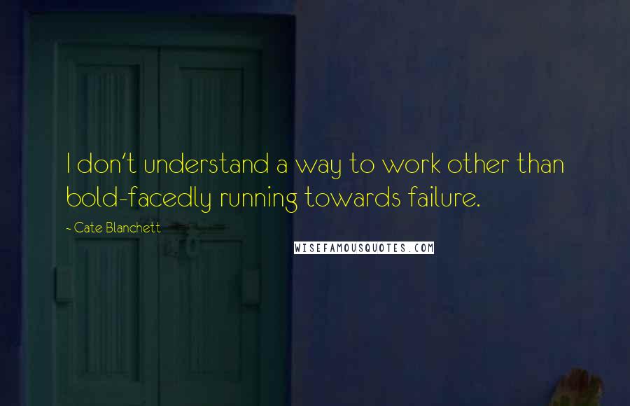 Cate Blanchett Quotes: I don't understand a way to work other than bold-facedly running towards failure.