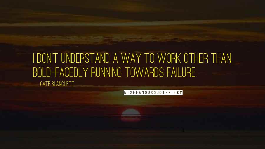 Cate Blanchett Quotes: I don't understand a way to work other than bold-facedly running towards failure.