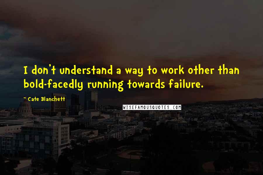 Cate Blanchett Quotes: I don't understand a way to work other than bold-facedly running towards failure.