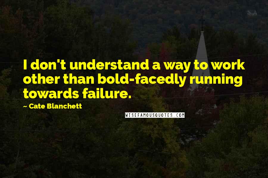 Cate Blanchett Quotes: I don't understand a way to work other than bold-facedly running towards failure.