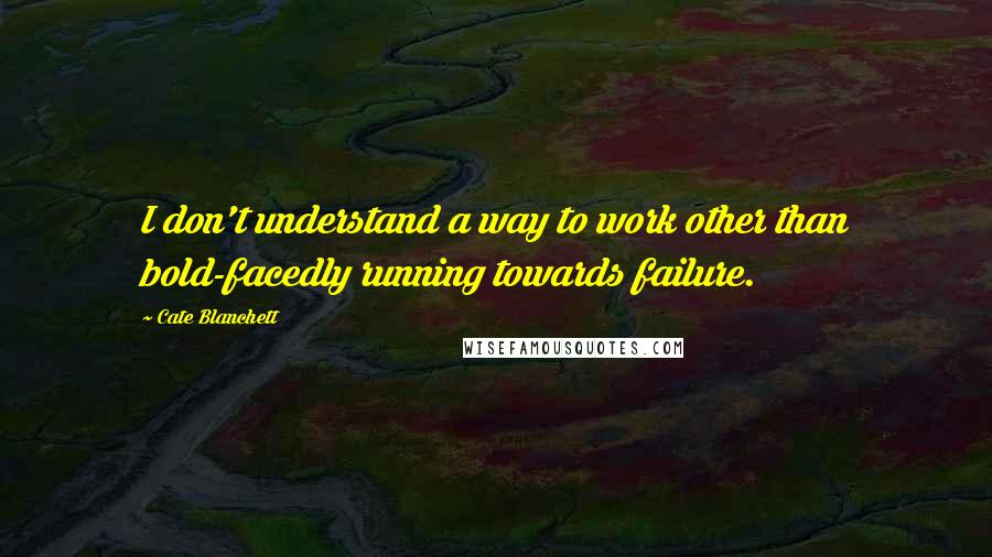 Cate Blanchett Quotes: I don't understand a way to work other than bold-facedly running towards failure.